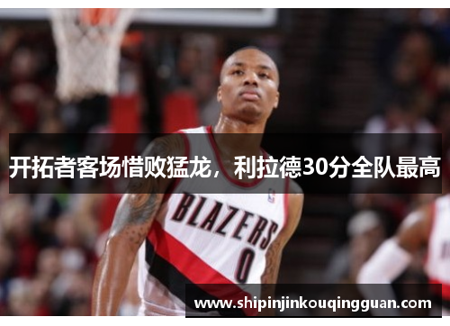 开拓者客场惜败猛龙，利拉德30分全队最高