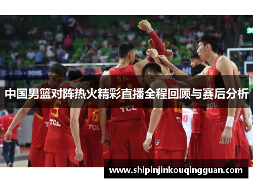 中国男篮对阵热火精彩直播全程回顾与赛后分析