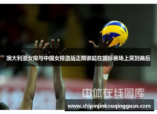 澳大利亚女排与中国女排激战正酣谁能在国际赛场上笑到最后